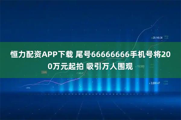 恒力配资APP下载 尾号66666666手机号将200万元起拍 吸引万人围观