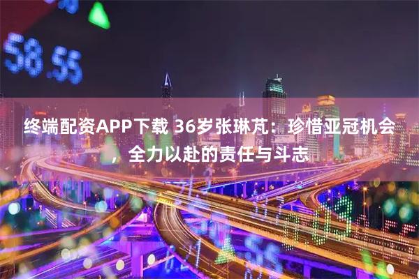 终端配资APP下载 36岁张琳芃：珍惜亚冠机会，全力以赴的责任与斗志