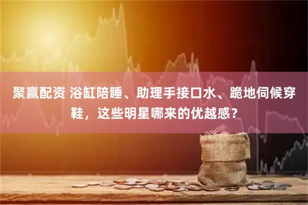 聚赢配资 浴缸陪睡、助理手接口水、跪地伺候穿鞋，这些明星哪来的优越感？