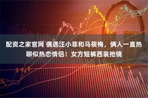 配资之家官网 偶遇汪小菲和马筱梅，俩人一直热聊似热恋情侣！女方短裤西装抢镜