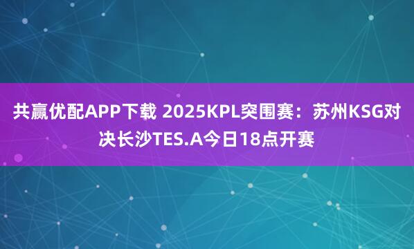 共赢优配APP下载 2025KPL突围赛：苏州KSG对决长沙TES.A今日18点开赛
