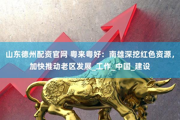 山东德州配资官网 粤来粤好：南雄深挖红色资源，加快推动老区发展_工作_中国_建设