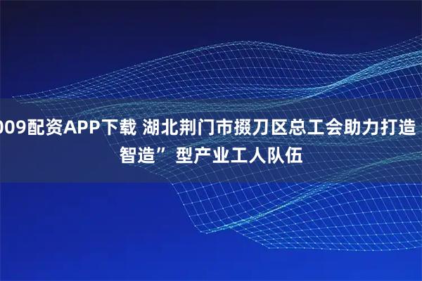 009配资APP下载 湖北荆门市掇刀区总工会助力打造“智造”&#32;型产业工人队伍