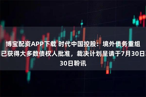 博宝配资APP下载 时代中国控股：境外债务重组计划已获得大多数债权人批准，裁决计划呈请于7月30日聆讯