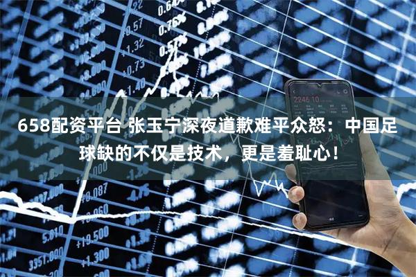658配资平台 张玉宁深夜道歉难平众怒：中国足球缺的不仅是技术，更是羞耻心！