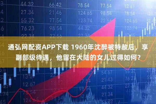 通弘网配资APP下载 1960年沈醉被特赦后，享副部级待遇，他留在大陆的女儿过得如何？