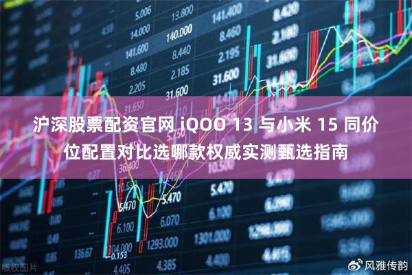 沪深股票配资官网 iQOO 13 与小米 15 同价位配置对比选哪款权威实测甄选指南