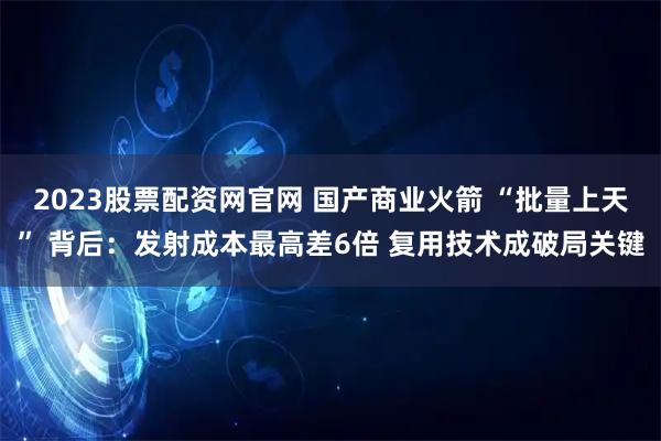2023股票配资网官网 国产商业火箭 “批量上天” 背后：发射成本最高差6倍 复用技术成破局关键