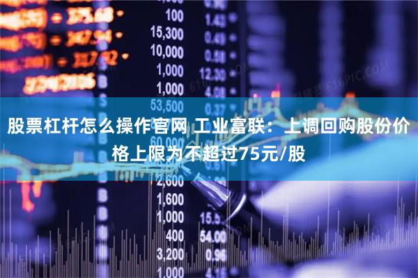 股票杠杆怎么操作官网 工业富联：上调回购股份价格上限为不超过75元/股