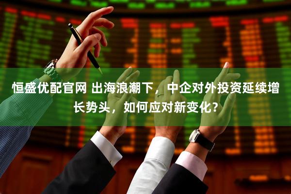 恒盛优配官网 出海浪潮下，中企对外投资延续增长势头，如何应对新变化？