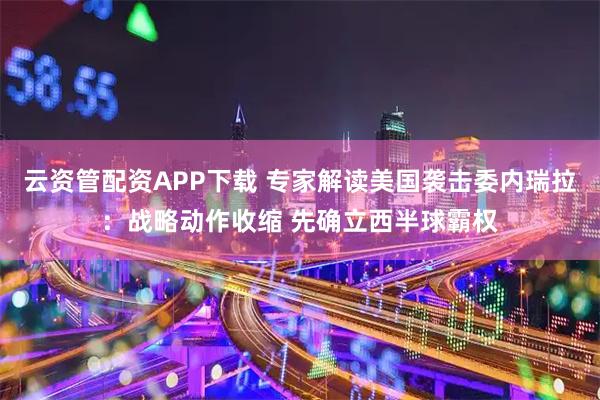 云资管配资APP下载 专家解读美国袭击委内瑞拉：战略动作收缩 先确立西半球霸权