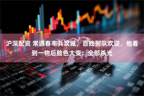 沪深配资 常遇春率兵攻城，百姓列队欢迎，他看到一物后脸色大变：全部杀光