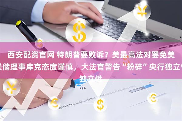 西安配资官网 特朗普要败诉？美最高法对罢免美联储理事库克态度谨慎，大法官警告“粉碎”央行独立性