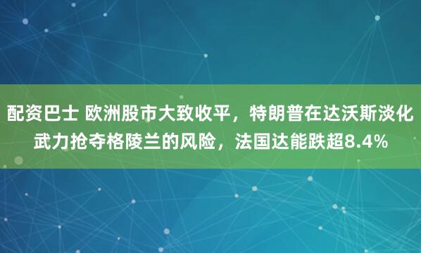 配资巴士 欧洲股市大致收平，特朗普在达沃斯淡化武力抢夺格陵兰的风险，法国达能跌超8.4%