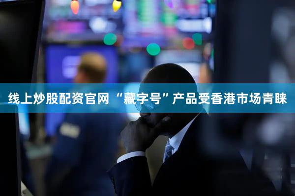 线上炒股配资官网 “藏字号”产品受香港市场青睐