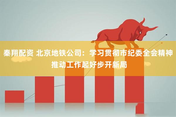 秦翔配资 北京地铁公司：学习贯彻市纪委全会精神 推动工作起好步开新局