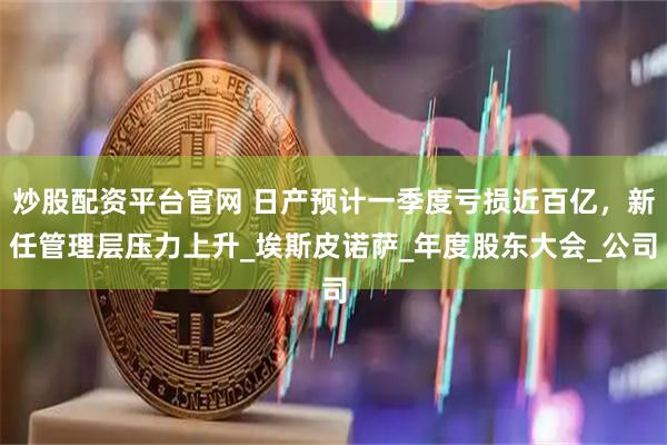 炒股配资平台官网 日产预计一季度亏损近百亿，新任管理层压力上升_埃斯皮诺萨_年度股东大会_公司
