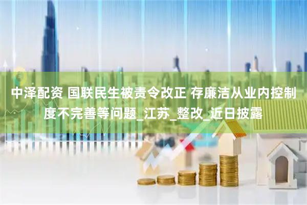 中泽配资 国联民生被责令改正 存廉洁从业内控制度不完善等问题_江苏_整改_近日披露