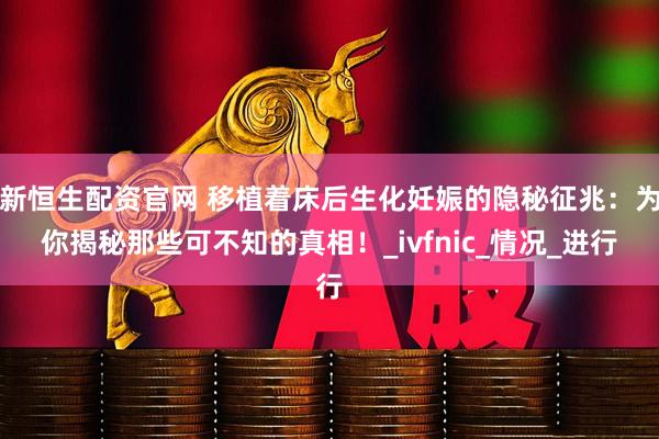 新恒生配资官网 移植着床后生化妊娠的隐秘征兆：为你揭秘那些可不知的真相！_ivfnic_情况_进行