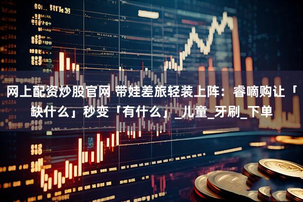 网上配资炒股官网 带娃差旅轻装上阵：睿嘀购让「缺什么」秒变「有什么」_儿童_牙刷_下单