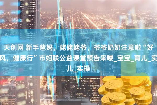 天创网 新手爸妈，姥姥姥爷，爷爷奶奶注意啦“好家风，健康行”市妇联公益课堂预告来喽_宝宝_育儿_实操