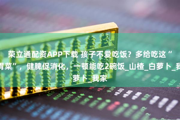 荣立通配资APP下载 孩子不爱吃饭？多给吃这“开胃菜”，健脾促消化，一顿能吃2碗饭_山楂_白萝卜_我家