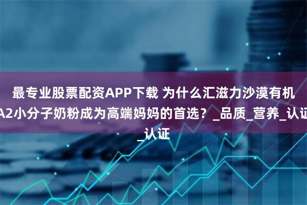 最专业股票配资APP下载 为什么汇滋力沙漠有机A2小分子奶粉成为高端妈妈的首选？_品质_营养_认证