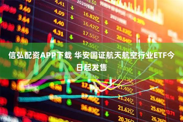 信弘配资APP下载 华安国证航天航空行业ETF今日起发售