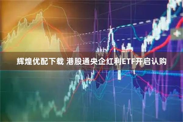 辉煌优配下载 港股通央企红利ETF开启认购