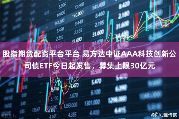 股指期货配资平台平台 易方达中证AAA科技创新公司债ETF今日起发售，募集上限30亿元