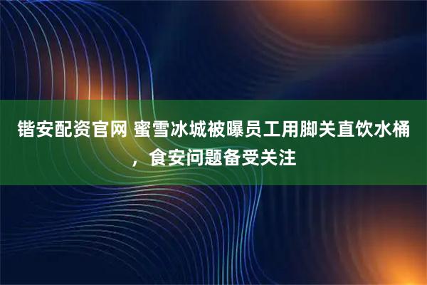 锴安配资官网 蜜雪冰城被曝员工用脚关直饮水桶，食安问题备受关注