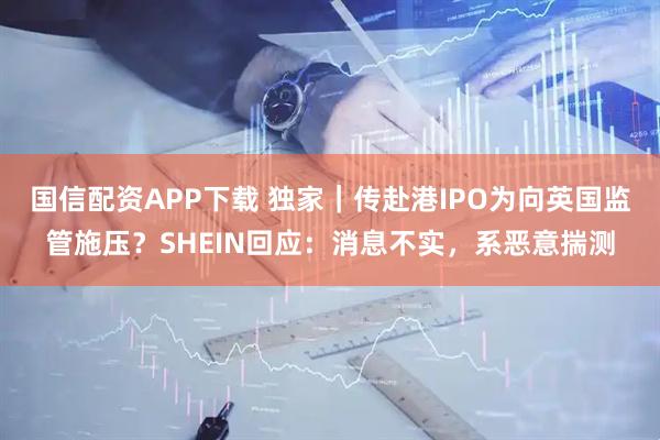 国信配资APP下载 独家｜传赴港IPO为向英国监管施压？SHEIN回应：消息不实，系恶意揣测