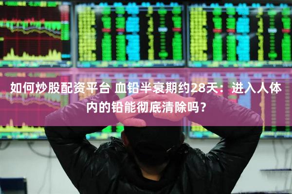 如何炒股配资平台 血铅半衰期约28天：进入人体内的铅能彻底清除吗？