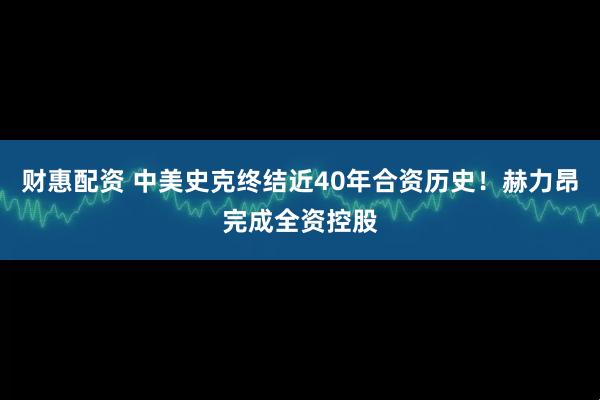 财惠配资 中美史克终结近40年合资历史！赫力昂完成全资控股
