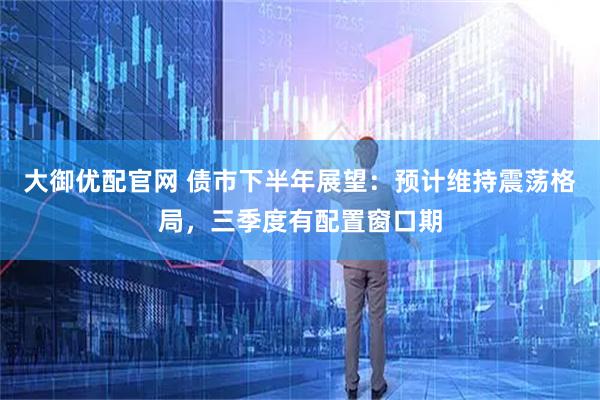 大御优配官网 债市下半年展望：预计维持震荡格局，三季度有配置窗口期