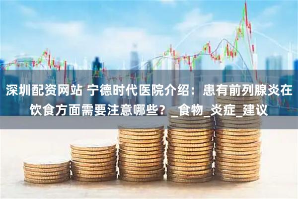 深圳配资网站 宁德时代医院介绍：患有前列腺炎在饮食方面需要注意哪些？_食物_炎症_建议