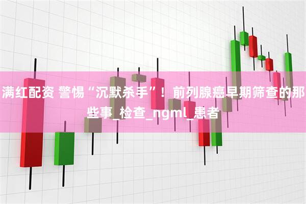 满红配资 警惕“沉默杀手”！前列腺癌早期筛查的那些事_检查_ngml_患者