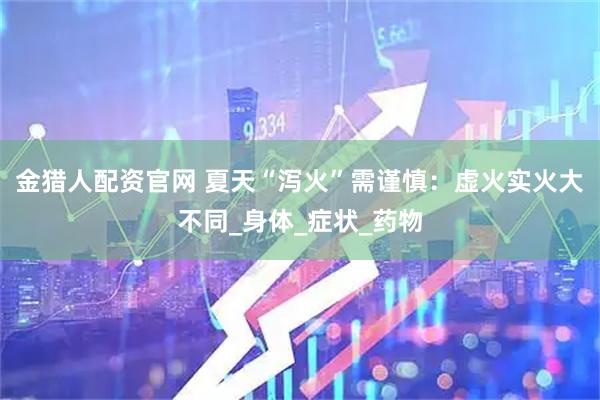 金猎人配资官网 夏天“泻火”需谨慎：虚火实火大不同_身体_症状_药物