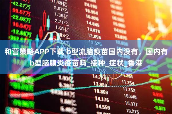 和营策略APP下载 b型流脑疫苗国内没有，国内有b型脑膜炎疫苗吗_接种_症状_香港