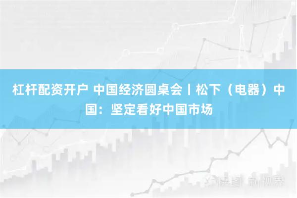 杠杆配资开户 中国经济圆桌会丨松下（电器）中国：坚定看好中国市场
