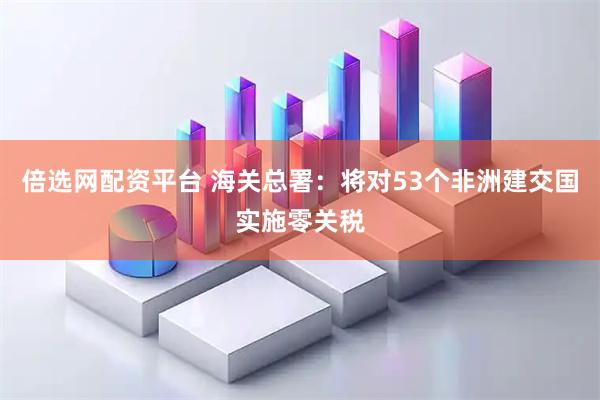 倍选网配资平台 海关总署：将对53个非洲建交国实施零关税