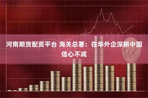 河南期货配资平台 海关总署：在华外企深耕中国信心不减