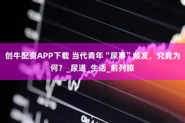 创牛配资APP下载 当代青年“尿事”频发，究竟为何？_尿道_生活_前列腺
