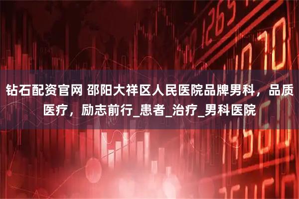 钻石配资官网 邵阳大祥区人民医院品牌男科，品质医疗，励志前行_患者_治疗_男科医院