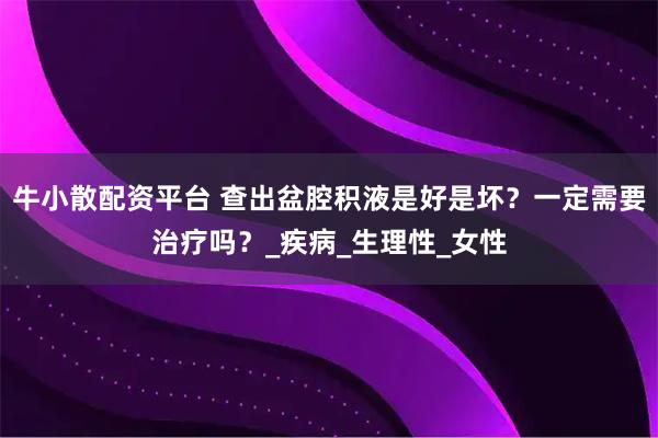 牛小散配资平台 查出盆腔积液是好是坏？一定需要治疗吗？_疾病_生理性_女性