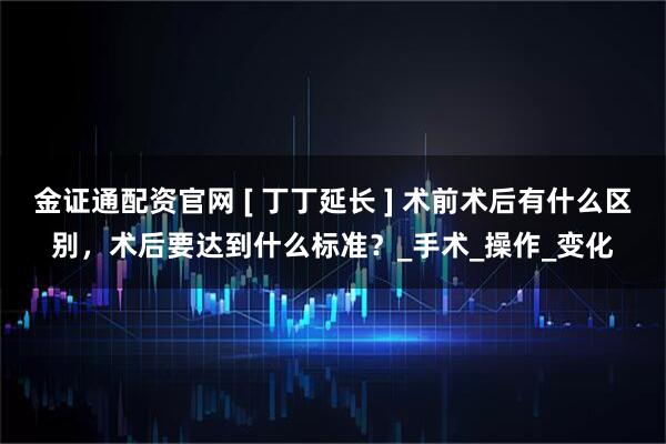 金证通配资官网 [ 丁丁延长 ] 术前术后有什么区别，术后要达到什么标准？_手术_操作_变化
