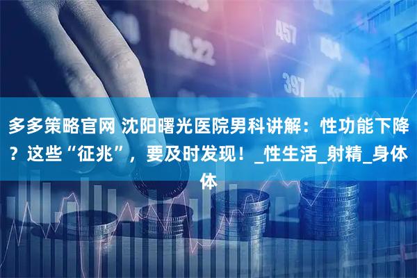 多多策略官网 沈阳曙光医院男科讲解：性功能下降？这些“征兆”，要及时发现！_性生活_射精_身体