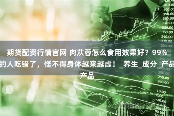 期货配资行情官网 肉苁蓉怎么食用效果好？99%的人吃错了，怪不得身体越来越虚！_养生_成分_产品