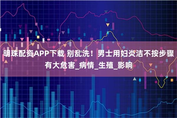 明珠配资APP下载 别乱洗！男士用妇炎洁不按步骤有大危害_病情_生殖_影响
