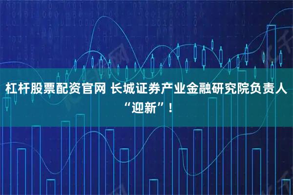 杠杆股票配资官网 长城证券产业金融研究院负责人“迎新”！